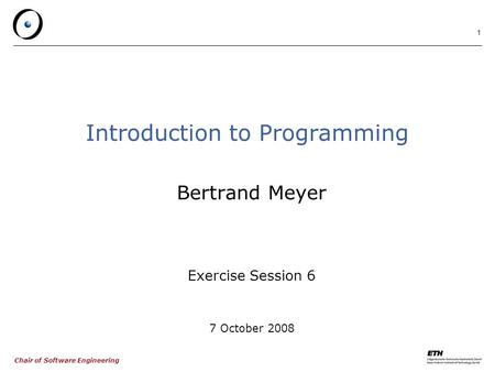 Chair of Software Engineering 1 Introduction to Programming Bertrand Meyer Exercise Session 6 7 October 2008.