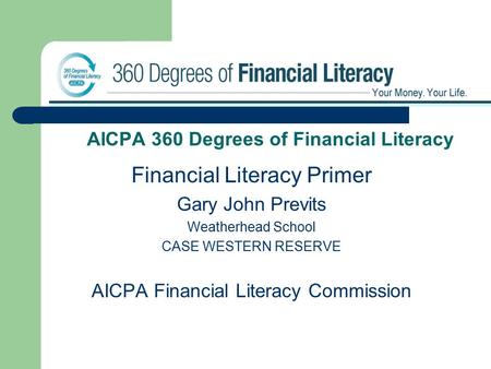 AICPA 360 Degrees of Financial Literacy Financial Literacy Primer Gary John Previts Weatherhead School CASE WESTERN RESERVE AICPA Financial Literacy Commission.