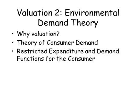 Valuation 2: Environmental Demand Theory Why valuation? Theory of Consumer Demand Restricted Expenditure and Demand Functions for the Consumer.