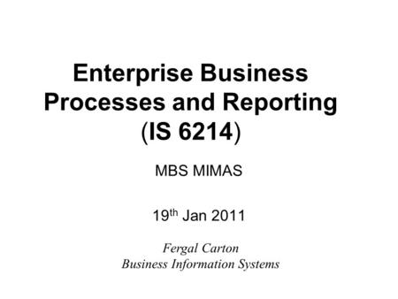 Enterprise Business Processes and Reporting (IS 6214) MBS MIMAS 19 th Jan 2011 Fergal Carton Business Information Systems.