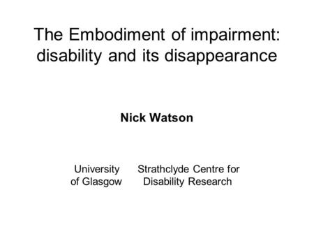 The Embodiment of impairment: disability and its disappearance Nick Watson University Strathclyde Centre for of Glasgow Disability Research.