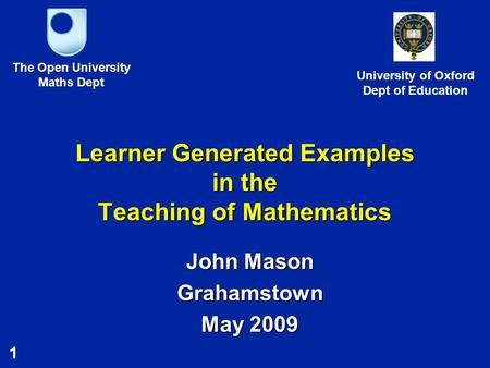 1 Learner Generated Examples in the Teaching of Mathematics John Mason Grahamstown May 2009 The Open University Maths Dept University of Oxford Dept of.