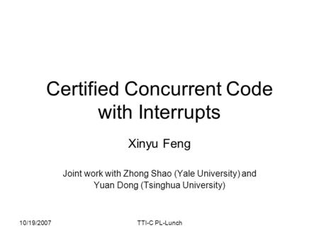 10/19/2007TTI-C PL-Lunch Certified Concurrent Code with Interrupts Xinyu Feng Joint work with Zhong Shao (Yale University) and Yuan Dong (Tsinghua University)