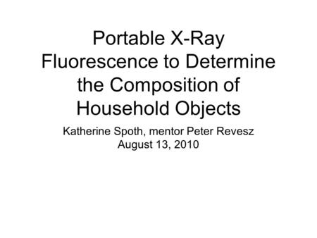 Portable X-Ray Fluorescence to Determine the Composition of Household Objects Katherine Spoth, mentor Peter Revesz August 13, 2010.