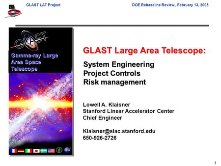 GLAST LAT ProjectDOE Rebaseline Review, February 13, 2005 1 GLAST Large Area Telescope: Lowell A. Klaisner Stanford Linear Accelerator Center Chief Engineer.