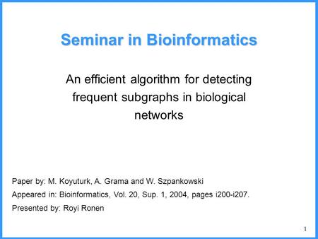 1 Seminar in Bioinformatics An efficient algorithm for detecting frequent subgraphs in biological networks Paper by: M. Koyuturk, A. Grama and W. Szpankowski.