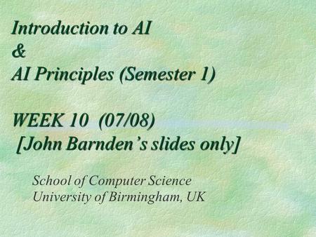 Introduction to AI & AI Principles (Semester 1) WEEK 10 (07/08) [John Barnden’s slides only] School of Computer Science University of Birmingham, UK.