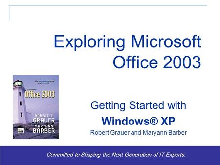 Exploring Office 2003 - Grauer and Barber 1 Committed to Shaping the Next Generation of IT Experts. Getting Started with Windows® XP Robert Grauer and.
