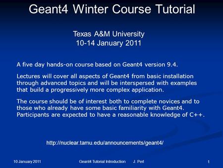 10 January 2011 Geant4 Tutorial Introduction J. Perl 1 Geant4 Winter Course Tutorial Texas A&M University 10-14 January 2011 A five day hands-on course.