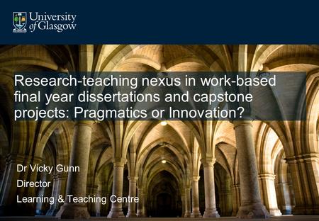 Research-teaching nexus in work-based final year dissertations and capstone projects: Pragmatics or Innovation? Dr Vicky Gunn Director Learning & Teaching.