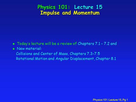 Physics 101: Lecture 15, Pg 1 Physics 101: Lecture 15 Impulse and Momentum l Today’s lecture will be a review of Chapters 7.1 - 7.2 and l New material: