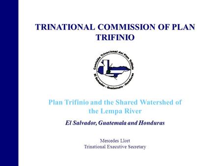 TRINATIONAL COMMISSION OF PLAN TRIFINIO Plan Trifinio and the Shared Watershed of the Lempa River El Salvador, Guatemala and Honduras Mercedes Llort Trinational.