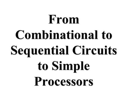 From Combinational to Sequential Circuits to Simple Processors