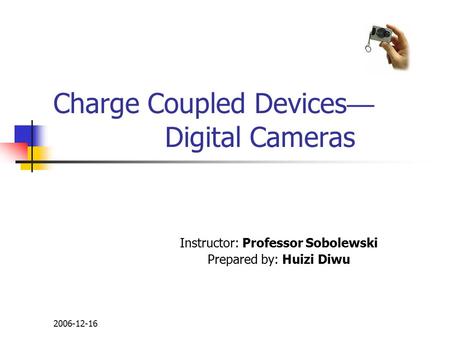 2006-12-16 Charge Coupled Devices — Digital Cameras Instructor: Professor Sobolewski Prepared by: Huizi Diwu.