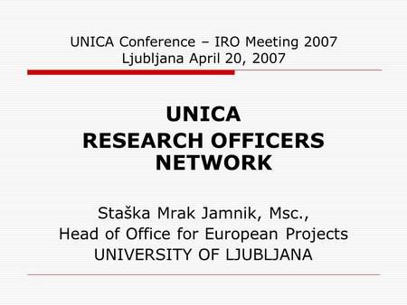 UNICA Conference – IRO Meeting 2007 Ljubljana April 20, 2007 UNICA RESEARCH OFFICERS NETWORK Staška Mrak Jamnik, Msc., Head of Office for European Projects.