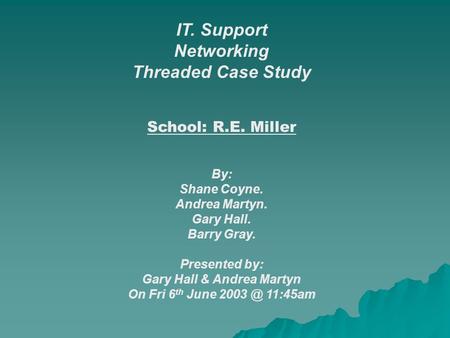 IT. Support Networking Threaded Case Study School: R.E. Miller By: Shane Coyne. Andrea Martyn. Gary Hall. Barry Gray. Presented by: Gary Hall & Andrea.