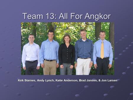 Team 13: All For Angkor Kirk Starnes, Andy Lynch, Katie Anderson, Brad Jansen, & Jon Larsen.