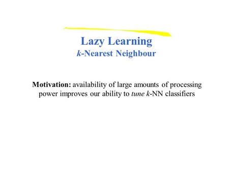 Lazy Learning k-Nearest Neighbour Motivation: availability of large amounts of processing power improves our ability to tune k-NN classifiers.