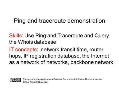 Ping and traceroute demonstration Skills: Use Ping and Traceroute and Query the Whois database IT concepts: network transit time, router hops, IP registration.