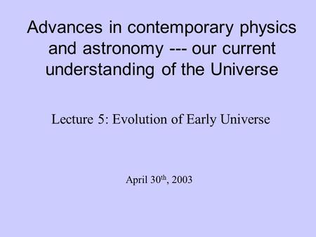 Advances in contemporary physics and astronomy --- our current understanding of the Universe Lecture 5: Evolution of Early Universe April 30 th, 2003.