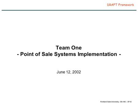 Page 1 Portland State University – BA 495 – SP 03 DRAFT Framework Team One - Point of Sale Systems Implementation - June 12, 2002.
