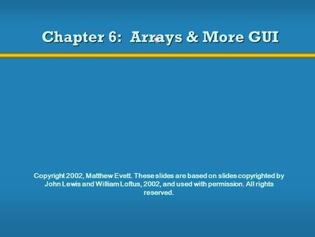 Chapter 6: Arrays & More GUI Copyright 2002, Matthew Evett. These slides are based on slides copyrighted by John Lewis and William Loftus, 2002, and used.