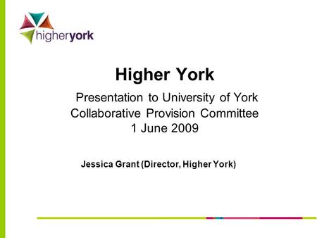 Higher York Presentation to University of York Collaborative Provision Committee 1 June 2009 Jessica Grant (Director, Higher York)