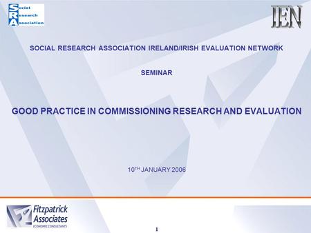 1 SOCIAL RESEARCH ASSOCIATION IRELAND/IRISH EVALUATION NETWORK SEMINAR GOOD PRACTICE IN COMMISSIONING RESEARCH AND EVALUATION 10 TH JANUARY 2006.