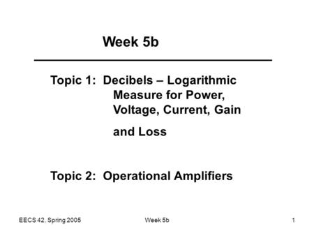 EECS 42, Spring 2005Week 5b1 Topic 1: Decibels – Logarithmic Measure for Power, Voltage, Current, Gain and Loss Topic 2: Operational Amplifiers.
