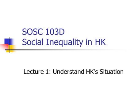 SOSC 103D Social Inequality in HK Lecture 1: Understand HK ’ s Situation.