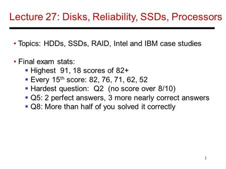 1 Lecture 27: Disks, Reliability, SSDs, Processors Topics: HDDs, SSDs, RAID, Intel and IBM case studies Final exam stats:  Highest 91, 18 scores of 82+