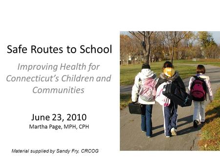 Safe Routes to School Improving Health for Connecticut’s Children and Communities June 23, 2010 Martha Page, MPH, CPH Material supplied by Sandy Fry, CRCOG.