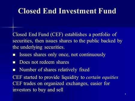 1 Closed End Investment Fund Closed End Fund (CEF) establishes a portfolio of securities, then issues shares to the public backed by the underlying securities.
