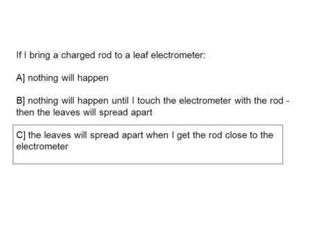 If I bring a charged rod to a leaf electrometer: A] nothing will happen B] nothing will happen until I touch the electrometer with the rod - then the leaves.
