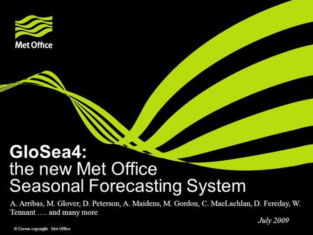 © Crown copyright Met Office GloSea4: the new Met Office Seasonal Forecasting System A. Arribas, M. Glover, D. Peterson, A. Maidens, M. Gordon, C. MacLachlan,