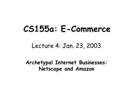 CS155a: E-Commerce Lecture 4: Jan. 23, 2003 Archetypal Internet Businesses: Netscape and Amazon.