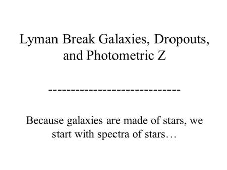 Lyman Break Galaxies, Dropouts, and Photometric Z ----------------------------- Because galaxies are made of stars, we start with spectra of stars…