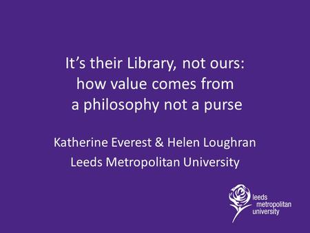 It’s their Library, not ours: how value comes from a philosophy not a purse Katherine Everest & Helen Loughran Leeds Metropolitan University.