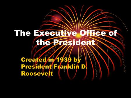 The Executive Office of the President Created in 1939 by President Franklin D. Roosevelt.