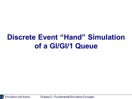 Simulation with ArenaChapter 2 – Fundamental Simulation Concepts Discrete Event “Hand” Simulation of a GI/GI/1 Queue.