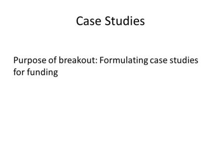Case Studies Purpose of breakout: Formulating case studies for funding.