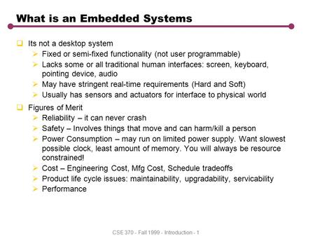 CSE 370 - Fall 1999 - Introduction - 1 What is an Embedded Systems  Its not a desktop system  Fixed or semi-fixed functionality (not user programmable)