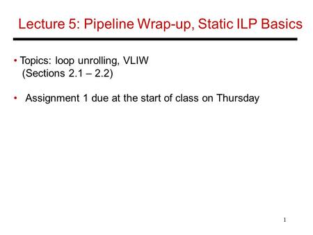 1 Lecture 5: Pipeline Wrap-up, Static ILP Basics Topics: loop unrolling, VLIW (Sections 2.1 – 2.2) Assignment 1 due at the start of class on Thursday.
