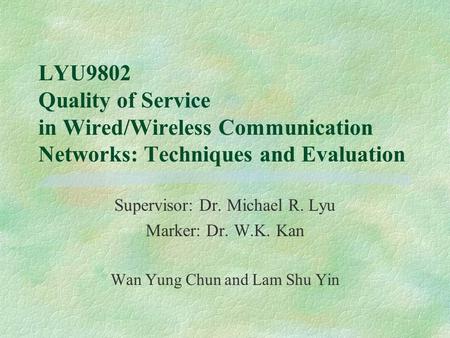 LYU9802 Quality of Service in Wired/Wireless Communication Networks: Techniques and Evaluation Supervisor: Dr. Michael R. Lyu Marker: Dr. W.K. Kan Wan.