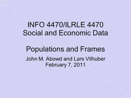 INFO 4470/ILRLE 4470 Social and Economic Data Populations and Frames John M. Abowd and Lars Vilhuber February 7, 2011.