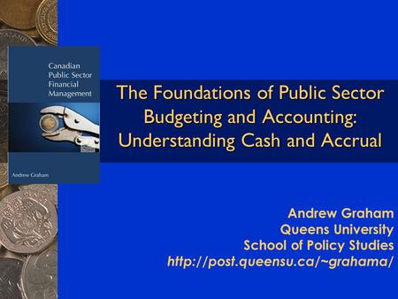 The Foundations of Public Sector Budgeting and Accounting: Understanding Cash and Accrual Andrew Graham Queens University School of Policy Studies
