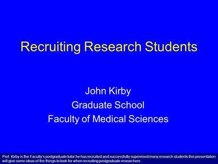Recruiting Research Students John Kirby Graduate School Faculty of Medical Sciences Prof. Kirby is the Faculty’s postgraduate tutor he has recruited and.
