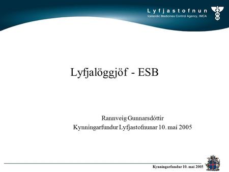LYFJASTOFNUN Icelandic Medicines Control Agency Kynningarfundur 10. maí 2005 Lyfjalöggjöf - ESB Rannveig Gunnarsdóttir Kynningarfundur Lyfjastofnunar 10.