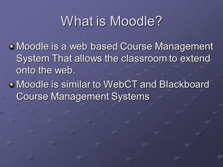 What is Moodle? Moodle is a web based Course Management System That allows the classroom to extend onto the web. Moodle is similar to WebCT and Blackboard.