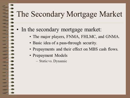 The Secondary Mortgage Market In the secondary mortgage market: The major players, FNMA, FHLMC, and GNMA. Basic idea of a pass-through security. Prepayments.